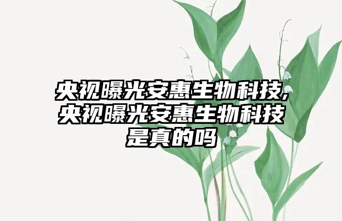 央視曝光安惠生物科技,央視曝光安惠生物科技是真的嗎