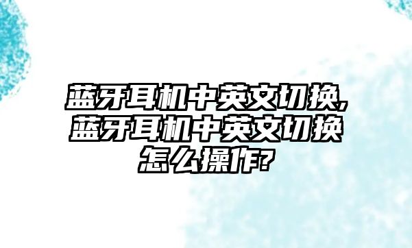 藍牙耳機中英文切換,藍牙耳機中英文切換怎么操作?