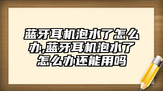 藍牙耳機泡水了怎么辦,藍牙耳機泡水了怎么辦還能用嗎