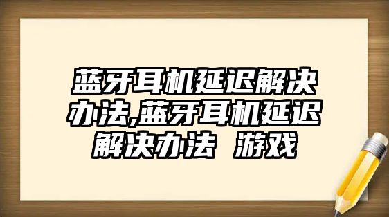 藍牙耳機延遲解決辦法,藍牙耳機延遲解決辦法 游戲