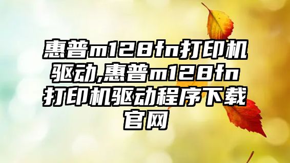 惠普m128fn打印機驅動,惠普m128fn打印機驅動程序下載官網