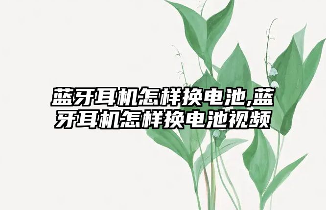 藍牙耳機怎樣換電池,藍牙耳機怎樣換電池視頻