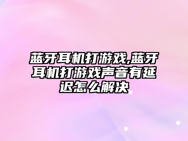 藍牙耳機打游戲,藍牙耳機打游戲聲音有延遲怎么解決