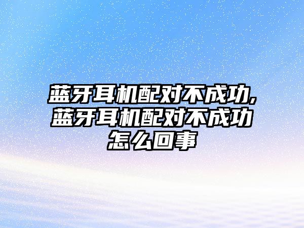 藍牙耳機配對不成功,藍牙耳機配對不成功怎么回事