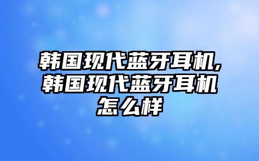 韓國現代藍牙耳機,韓國現代藍牙耳機怎么樣