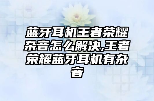 藍牙耳機王者榮耀雜音怎么解決,王者榮耀藍牙耳機有雜音