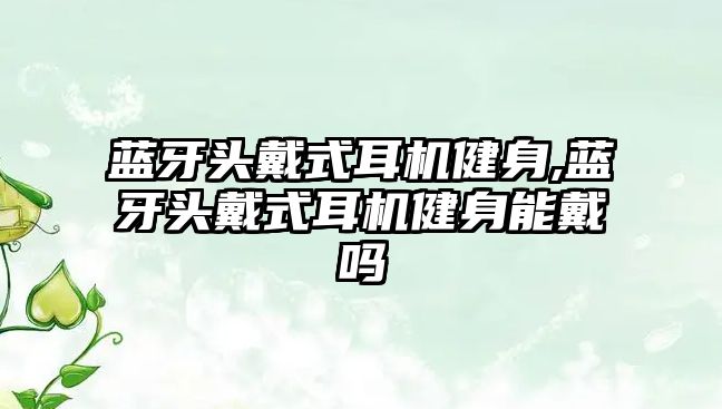 藍牙頭戴式耳機健身,藍牙頭戴式耳機健身能戴嗎